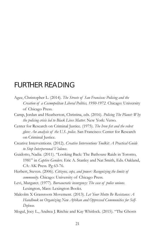 FURTHER READING Agee, Christopher L. (2014). The Streets of San Francico: Polcing and the Creation of a Cosmapolitan Liberal Politics, 1950-1972. Chicago: University of Chicago Press. Camp, Jordan and Heatherton, Christina, eds. (2016). Pofiing The Planet: Why the palicing eiss e 0 Black Lives Matter: New York: Verso. Center for Research on Criminal Justice. (1975). The Iron fist and the et glove: An anapsis of the USS. polie. San Feancisco: Center for Research on Criminal Justice. Creative Interventions. (2012). Creaive Interventions Toolkit: A Practical Guide 10 Stap Interpersonal Vilence Guidotto, Nadia. (2011). “Looking Back: The Bathouse Raids in Toronto, 1981 in Capfie Genders. Eric A. Stanley and Nat Smith, Eds. Oakland, CA: AK Press. Pg 63-76. Herbert, Steven. (2006). Ciizens, ops, and power: Reagnizing the limits of commnity. Chicago: University of Chicago Press. Levi, Margaret. (1977). Bureaucratic insurgeney: The case of police unions. Lexington, Mass: Lesington Books. Malcolm X Grassroots Movement. (2013). Let Your Motto Be Resistance: A Handbook on Organizing New Afan and Oppressed Commnities for Self Defense. Mogul, Joey L., Andrea . Ritchie and Kay Whitlock. (2015). “The Ghosts 21